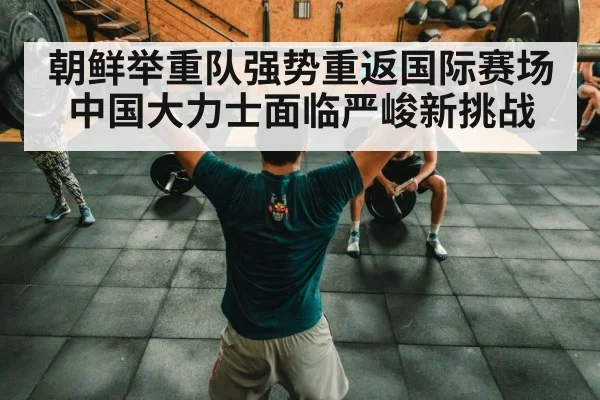 朝鲜举重队强势重返国际赛场中国大力士面临严峻新挑战
